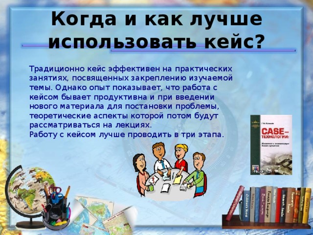   Когда и как лучше использовать кейс?      Традиционно кейс эффективен на практических занятиях, посвященных закреплению изучаемой темы. Однако опыт показывает, что работа с кейсом бывает продуктивна и при введении нового материала для постановки проблемы, теоретические аспекты которой потом будут рассматриваться на лекциях. Работу с кейсом лучше проводить в три этапа. 