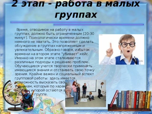 2 этап - работа в малых группах    Время, отводимое на работу в малых группах, должно быть ограниченным (20-30 минут). Психологически времени должно немного не хватать. Это позволяет сделать обсуждение в группах напряженным и увлекательным. Образно говоря, избыток времени на втором этапе 