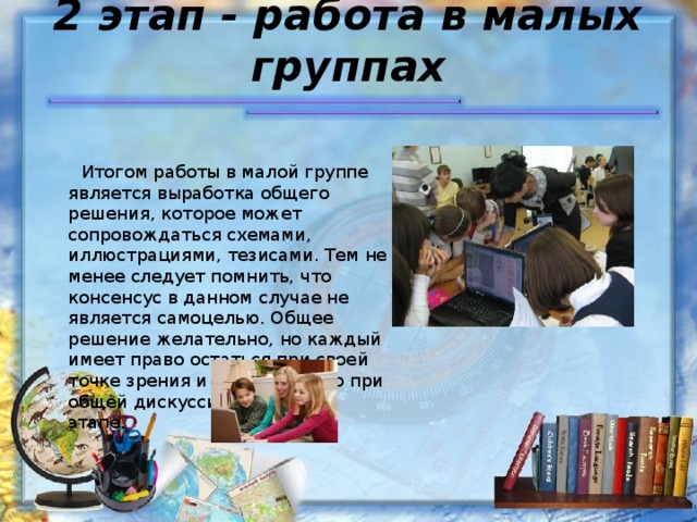 2 этап - работа в малых группах    Итогом работы в малой группе является выработка общего решения, которое может сопровождаться схемами, иллюстрациями, тезисами. Тем не менее следует помнить, что консенсус в данном случае не является самоцелью. Общее решение желательно, но каждый имеет право остаться при своей точке зрения и высказать его при общей дискуссии на третьем этапе. 