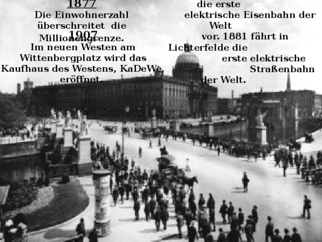 1879  Siemens & Halske stellen die erste  elektrische Eisenbahn der Welt  vor. 1881 fährt in Lichterfelde die  erste elektrische  Straßenbahn der Welt. 1877 Die Einwohnerzahl überschreitet die Millionengrenze .   1907 Im neuen Westen am Wittenbergplatz wird das Kaufhaus des Westens, KaDeWe, eröffnet. 
