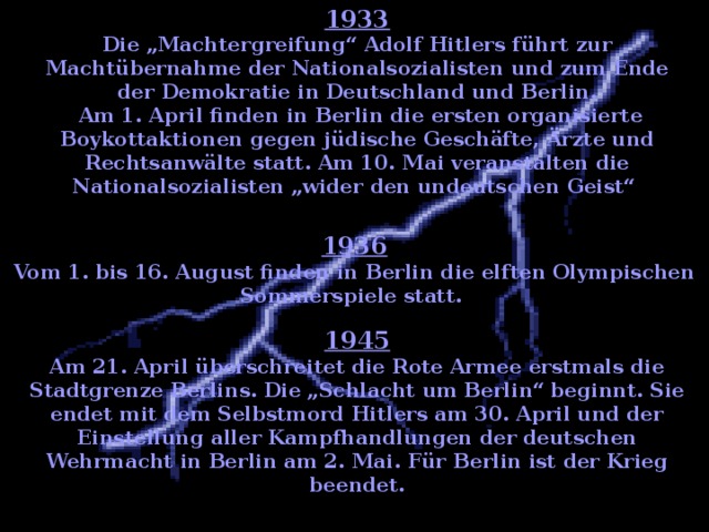 1933 Die „Machtergreifung“ Adolf Hitlers führt zur Machtübernahme der Nationalsozialisten und zum Ende der Demokratie in Deutschland und Berlin.  Am 1. April finden in Berlin die ersten organisierte Boykottaktionen gegen jüdische Geschäfte, Ärzte und Rechtsanwälte statt. Am 10. Mai veranstalten die Nationalsozialisten „wider den undeutschen Geist“  1936 Vom 1. bis 16. August finden in Berlin die elften Olympischen Sommerspiele statt. 1945 Am 21. April überschreitet die Rote Armee erstmals die Stadtgrenze Berlins. Die „Schlacht um Berlin“ beginnt. Sie endet mit dem Selbstmord Hitlers am 30. April und der Einstellung aller Kampfhandlungen der deutschen Wehrmacht in Berlin am 2. Mai. Für Berlin ist der Krieg beendet.    
