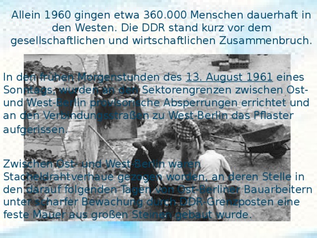 Allein 1960 gingen etwa 360.000 Menschen dauerhaft in den Westen. Die DDR stand kurz vor dem gesellschaftlichen und wirtschaftlichen Zusammenbruch.  In den frühen Morgenstunden des 13. August 1961 eines Sonntags, wurden an den Sektorengrenzen zwischen Ost- und West-Berlin provisorische Absperrungen errichtet und an den Verbindungsstraßen zu West-Berlin das Pflaster aufgerissen.  Der Bau der Berliner Mauer  Zwischen Ost- und West-Berlin waren  Stacheldrahtverhaue gezogen worden, an deren Stelle in den darauf folgenden Tagen von Ost-Berliner Bauarbeitern unter scharfer Bewachung durch DDR-Grenzposten eine feste Mauer aus großen Steinen gebaut wurde. 