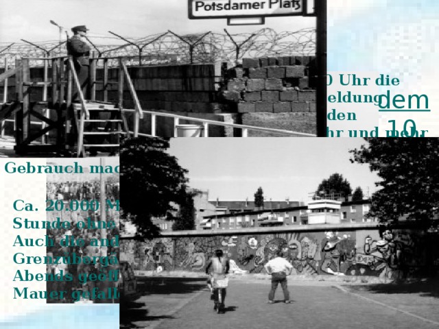 Fall der Mauer  in der Nacht von Donnerstag, dem 9. November, auf Freitag, den 10. November  1989  Nachdem die ARD-Tagesschau um 20.00 Uhr die Schabowski-Äußerung als wichtigste Meldung gesendet hatte, versammelten sich vor den Übergangsstellen nach West-Berlin mehr und mehr Ost-Berliner, die von dem neuen Recht sofort Gebrauch machen wollten . Ca. 20.000 Menschen konnten in der folgenden Stunde ohne Kontrolle die Bösebrücke passieren. Auch die anderen innerstädtischen Grenzübergänge wurden im Verlauf des späten Abends geöffnet. I n dieser Nacht  war  die Berliner Mauer gefallen. 