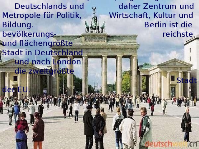  Berlin ist Bundeshauptstadt , Regierungssitz   Deutschlands und  daher Zentrum und  Metropole für Politik,  Wirtschaft, Kultur  und Bildung.  Berlin ist die bevölkerungs - reichste und  flächengrößte  Stadt in  Deutschland  und nach London  die zweitgrößte   Stadt der EU.  