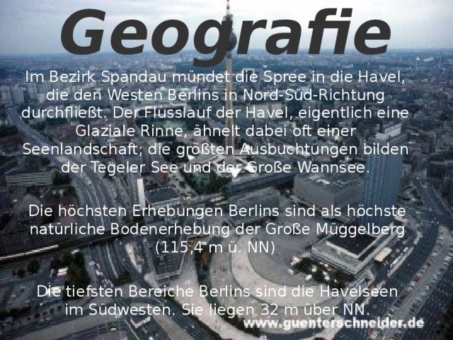 Geografie   Im Bezirk Spandau mündet die Spree in die Havel, die den Westen Berlins in Nord-Süd-Richtung durchfließt. Der Flusslauf der Havel, eigentlich eine Glaziale Rinne, ähnelt dabei oft einer Seenlandschaft; die größten Ausbuchtungen bilden der Tegeler See und der Große Wannsee. Die höchsten Erhebungen Berlins sind als höchste natürliche Bodenerhebung der Große Müggelberg (115,4 m ü. NN) Die tiefsten Bereiche Berlins sind die Havelseen im Südwesten. Sie liegen 32 m über NN. 