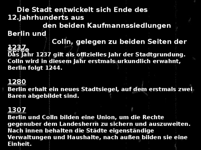  Die Stadt entwickelt sich Ende des 12.Jahrhunderts aus  den beiden Kaufmannssiedlungen Berlin und  Colln, gelegen zu beiden Seiten der Spree  1237 Das Jahr 1237 gilt als offizielles Jahr der Stadtgrundung. Colln wird in diesem Jahr erstmals urkundlich erwahnt, Berlin folgt 1244.  1280 Berlin erhalt ein neues Stadtsiegel, auf dem erstmals zwei Baren abgebildet sind.  1307 Berlin und Colln bilden eine Union, um die Rechte gegenuber dem Landesherrn zu sichern und auszuweiten. Nach innen behalten die Städte eigenständige Verwaltungen und Haushalte, nach außen bilden sie eine Einheit. 