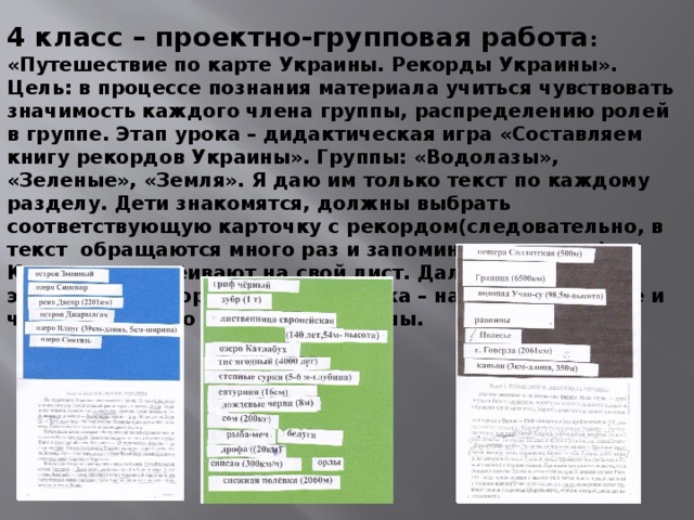 4 класс – проектно-групповая работа : «Путешествие по карте Украины. Рекорды Украины». Цель: в процессе познания материала учиться чувствовать значимость каждого члена группы, распределению ролей в группе. Этап урока – дидактическая игра «Составляем книгу рекордов Украины». Группы: «Водолазы», «Зеленые», «Земля». Я даю им только текст по каждому разделу. Дети знакомятся, должны выбрать соответствующую карточку с рекордом(следовательно, в текст обращаются много раз и запоминают главное). Карточки наклеивают на свой лист. Далее презентация этих карт с рекордами, самооценка – насколько больше и что они узнали о рекордах Украины. 