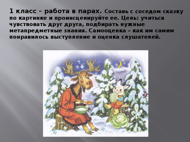 1 класс – работа в парах. Составь с соседом сказку по картинке и проинсценируйте ее. Цель: учиться чувствовать друг друга, подбирать нужные метапредметные знания. Самооценка – как им самим понравилось выступление и оценка слушателей. 
