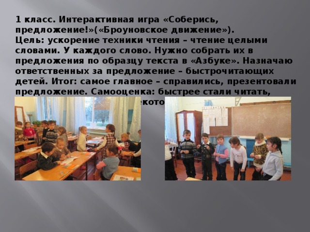 1 класс. Интерактивная игра «Соберись, предложение!»(«Броуновское движение»). Цель: ускорение техники чтения – чтение целыми словами. У каждого слово. Нужно собрать их в предложения по образцу текста в «Азбуке». Назначаю ответственных за предложение – быстрочитающих детей. Итог: самое главное – справились, презентовали предложение. Самооценка: быстрее стали читать, причем несколько раз некоторые слова. 