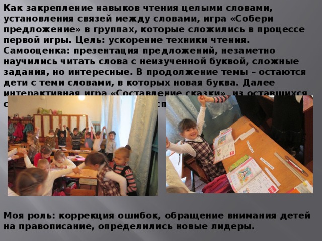 Как закрепление навыков чтения целыми словами, установления связей между словами, игра «Собери предложение» в группах, которые сложились в процессе первой игры. Цель: ускорение техники чтения. Самооценка: презентация предложений, незаметно научились читать слова с неизученной буквой, сложные задания, но интересные. В продолжение темы – остаются дети с теми словами, в которых новая буква. Далее интерактивная игра «Составление сказки» из оставшихся слов «цепочкой». Ситуация успеха была на уроке не раз. Моя роль: коррекция ошибок, обращение внимания детей на правописание, определились новые лидеры. 
