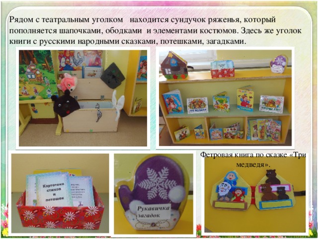 Рядом с театральным уголком находится сундучок ряженья, который пополняется шапочками, ободками и элементами костюмов. Здесь же уголок книги с русскими народными сказками, потешками, загадками. Фетровая книга по сказке «Три медведя». 