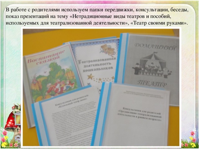 В работе с родителями используем папки передвижки, консультации, беседы, показ презентаций на тему «Нетрадиционные виды театров и пособий, используемых для театрализованной деятельности», «Театр своими руками».   
