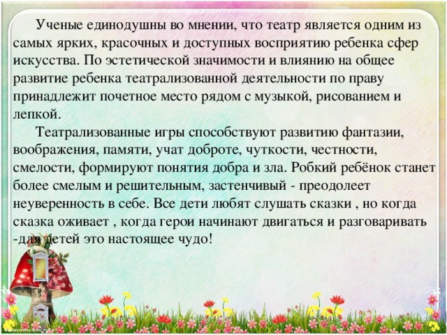  Ученые единодушны во мнении, что театр является одним из самых ярких, красочных и доступных восприятию ребенка сфер искусства. По эстетической значимости и влиянию на общее развитие ребенка театрализованной деятельности по праву принадлежит почетное место рядом с музыкой, рисованием и лепкой.   Театрализованные игры способствуют развитию фантазии, воображения, памяти, учат доброте, чуткости, честности, смелости, формируют понятия добра и зла. Робкий ребёнок станет более смелым и решительным, застенчивый - преодолеет неуверенность в себе. Все дети любят слушать сказки , но когда сказка оживает , когда герои начинают двигаться и разговаривать -для детей это настоящее чудо! 