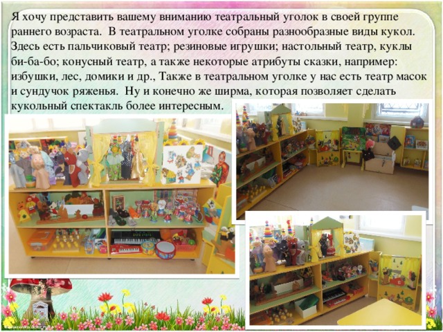 Я хочу представить вашему вниманию театральный уголок в своей группе раннего возраста. В театральном уголке собраны разнообразные виды кукол. Здесь есть пальчиковый театр; резиновые игрушки; настольный театр, куклы би-ба-бо; конусный театр, а также некоторые атрибуты сказки, например: избушки, лес, домики и др., Также в театральном уголке у нас есть театр масок и сундучок ряженья. Ну и конечно же ширма, которая позволяет сделать кукольный спектакль более интересным. 