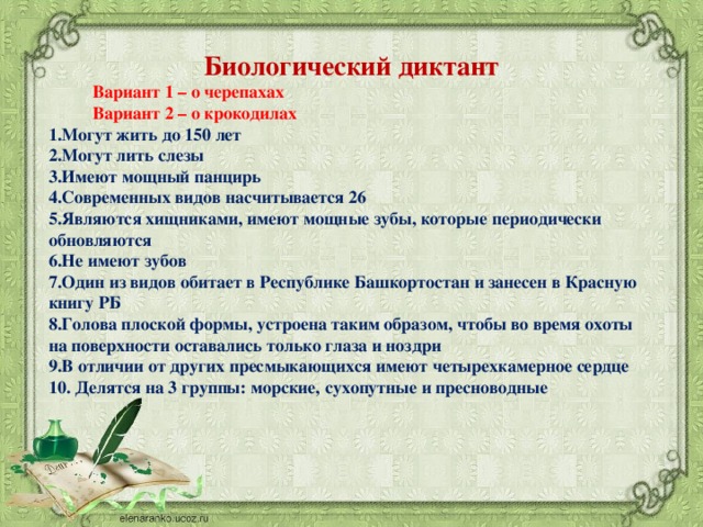 Биологический диктант  Вариант 1 – о черепахах  Вариант 2 – о крокодилах Могут жить до 150 лет Могут лить слезы Имеют мощный панцирь Современных видов насчитывается 26 Являются хищниками, имеют мощные зубы, которые периодически обновляются Не имеют зубов Один из видов обитает в Республике Башкортостан и занесен в Красную книгу РБ Голова плоской формы, устроена таким образом, чтобы во время охоты на поверхности оставались только глаза и ноздри В отличии от других пресмыкающихся имеют четырехкамерное сердце  Делятся на 3 группы: морские, сухопутные и пресноводные