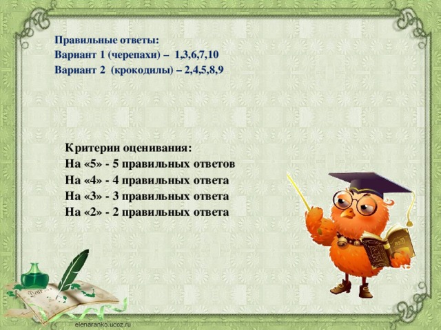 Правильные ответы: Вариант 1 (черепахи) – 1,3,6,7,10 Вариант 2 (крокодилы) – 2,4,5,8,9     Критерии оценивания: На «5» - 5 правильных ответов На «4» - 4 правильных ответа На «3» - 3 правильных ответа На «2» - 2 правильных ответа