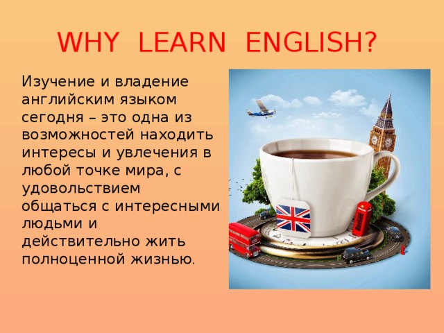 WHY LEARN ENGLISH? Изучение и владение английским языком сегодня – это одна из возможностей находить интересы и увлечения в любой точке мира, с удовольствием общаться с интересными людьми и действительно жить полноценной жизнью . 