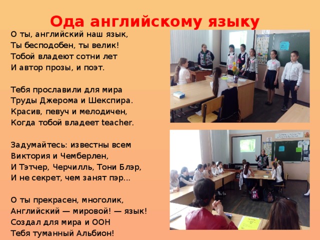 Ода английскому языку    О ты, английский наш язык, Ты бесподобен, ты велик! Тобой владеют сотни лет И автор прозы, и поэт.   Тебя прославили для мира Труды Джерома и Шекспира. Красив, певуч и мелодичен, Когда тобой владеет teacher.   Задумайтесь: известны всем Виктория и Чемберлен, И Тэтчер, Черчилль, Тони Блэр, И не секрет, чем занят пэр...   О ты прекрасен, многолик, Английский — мировой! — язык! Создал для мира и ООН Тебя туманный Альбион! 