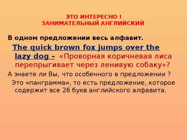   ЭТО ИНТЕРЕСНО !  ЗАНИМАТЕЛЬНЫЙ АНГЛИЙСКИЙ   В одном предложении весь алфавит.    The quick brown fox jumps over the lazy dog -  «Проворная коричневая лиса перепрыгивает через ленивую собаку»? А знаете ли Вы, что особенного в предложении ?  Это «панграмма», то есть предложение, которое содержит все 26 букв английского алфавита. 