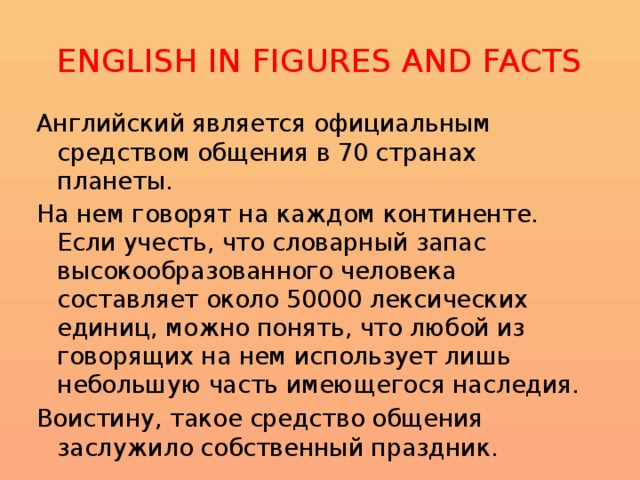 ENGLISH IN FIGURES AND FACTS Английский является официальным средством общения в 70 странах планеты. На нем говорят на каждом континенте. Если учесть, что словарный запас высокообразованного человека составляет около 50000 лексических единиц, можно понять, что любой из говорящих на нем использует лишь небольшую часть имеющегося наследия. Воистину, такое средство общения заслужило собственный праздник . 