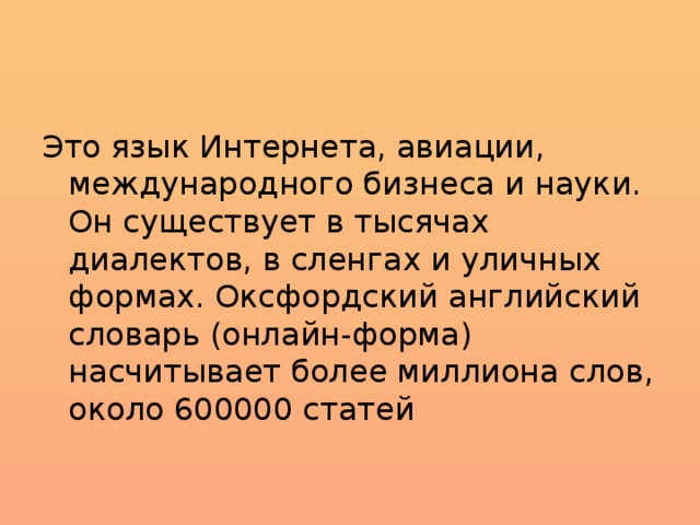 Это язык Интернета, авиации, международного бизнеса и науки. Он существует в тысячах диалектов, в сленгах и уличных формах. Оксфордский английский словарь (онлайн-форма) насчитывает более миллиона слов, около 600000 статей 