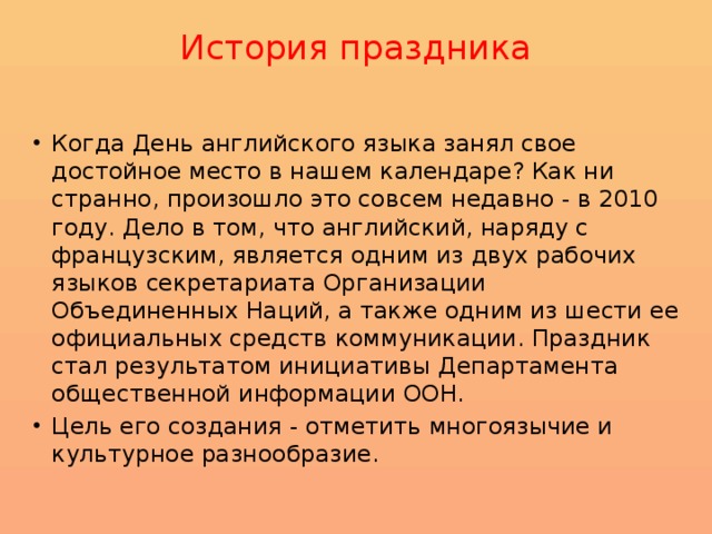 История праздника   Когда День английского языка занял свое достойное место в нашем календаре? Как ни странно, произошло это совсем недавно - в 2010 году. Дело в том, что английский, наряду с французским, является одним из двух рабочих языков секретариата Организации Объединенных Наций, а также одним из шести ее официальных средств коммуникации. Праздник стал результатом инициативы Департамента общественной информации ООН. Цель его создания - отметить многоязычие и культурное разнообразие. 