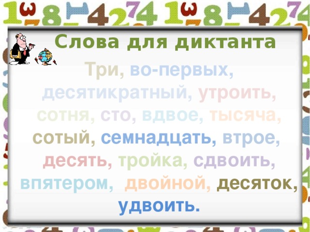 Слова для диктанта Три,  во-первых,  десятикратный,  утроить,  сотня,  сто,  вдвое,  тысяча,  сотый,  семнадцать,  втрое,  десять,  тройка,  сдвоить,  впятером,  двойной,  десяток,  удвоить. 