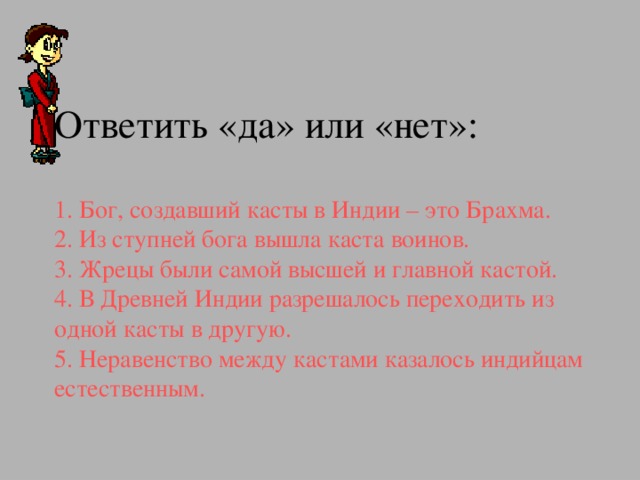 1. Бог, создавший касты в Индии – это Брахма.   2. Из ступней бога вышла каста воинов.    3. Жрецы были самой высшей и главной кастой.   4. В Древней Индии разрешалось переходить из одной касты в другую.   5. Неравенство между кастами казалось индийцам естественным. 