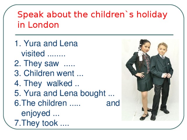 Speak about the children`s holiday in London 1. Yura and Lena visited ........ 2. They saw ..... 3. Children went ... 4. They walked .. 5. Yura and Lena bought ... The children ..... and enjoyed ... They took .... 