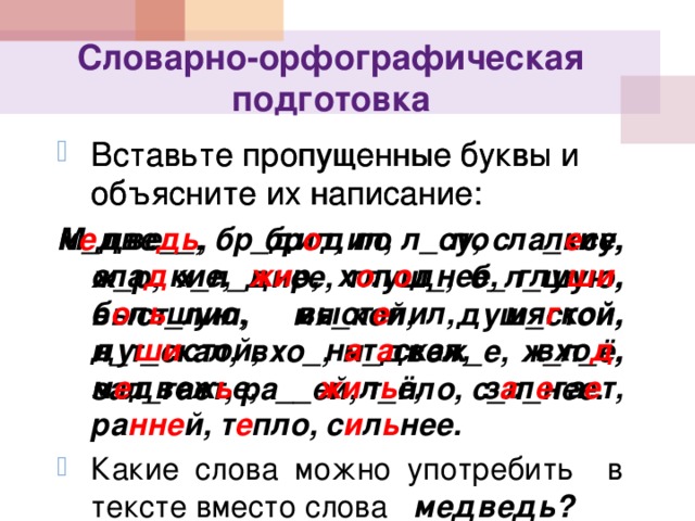 Словарно-орфографическая подготовка Вставьте пропущенные буквы и объясните их написание: М_две__, бр_дил, по л_су, сла_кие, ж_р, х_л_днее, глуш_, б_л_шую, выст_лил, мя_кой, душ_стой, н_т_скал, вхо_, м_двеж_е, ж_л_ё, зал_гает, ра__ей, т_пло, с_л_нее. Вставьте пропущенные буквы и объясните их написание: м е две дь , бр о дил, по л е су, сла д кие, жи р, х о л о днее, глу ши , б о л ь шую, выст е лил, мя г кой, ду ши стой, н а т а скал, вхо д , м е двеж ь е, жи л ь ё, з а л е га е т, ра нне й, т е пло, с и л ь нее. Какие слова можно употребить в тексте вместо слова медведь? 