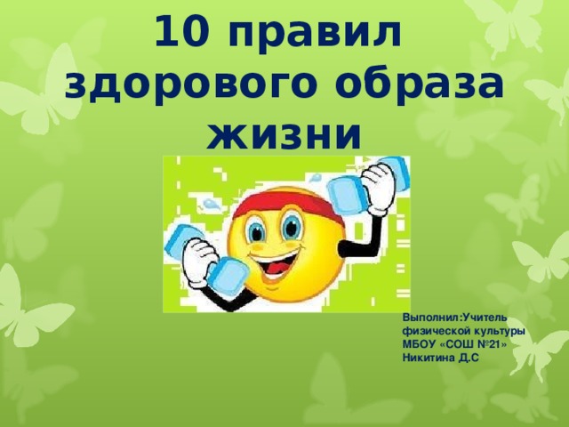 10 правил  здорового образа жизни Выполнил:Учитель физической культуры МБОУ «СОШ №21» Никитина Д.С 
