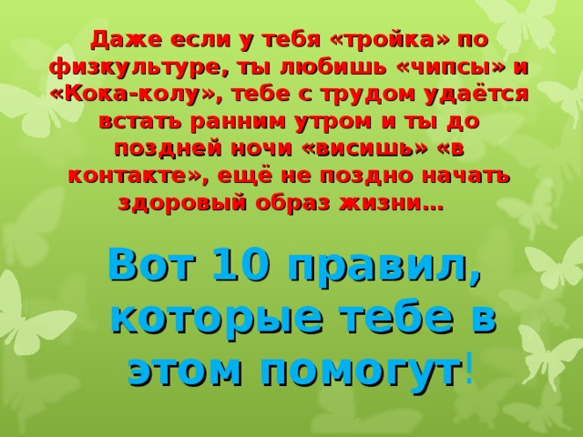  Даже если у тебя «тройка» по физкультуре, ты любишь «чипсы» и «Кока-колу», тебе с трудом удаётся встать ранним утром и ты до поздней ночи «висишь» «в контакте», ещё не поздно начать здоровый образ жизни…     Вот 10 правил,  которые тебе в этом помогут ! 