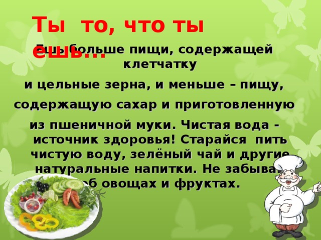 Ты то, что ты ешь... Ешь больше пищи, содержащей клетчатку и цельные зерна, и меньше – пищу, содержащую сахар и приготовленную из пшеничной муки. Чистая вода - источник здоровья! Старайся пить чистую воду, зелёный чай и другие натуральные напитки. Не забывай об овощах и фруктах.  