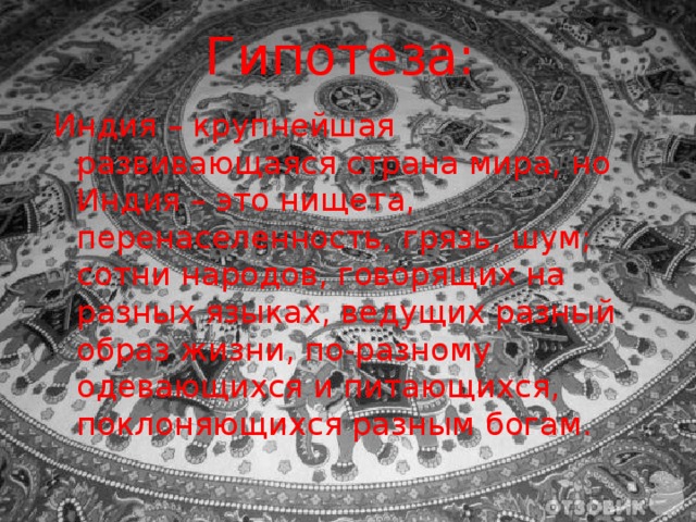 Гипотеза:   Индия – крупнейшая развивающаяся страна мира, но Индия – это нищета, перенаселенность, грязь, шум; сотни народов, говорящих на разных языках, ведущих разный образ жизни, по-разному одевающихся и питающихся, поклоняющихся разным богам. 