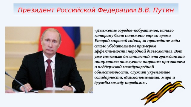 Президент Российской Федерации В.В. Путин «Движение городов-побратимов, начало которому было положено еще во время Второй мировой войны, за прошедшие годы стало убедительным примером эффективности народной дипломатии. Вот уже несколько десятилетий эта гражданская инициатива пользуется широким признанием и поддержкой международной общественности, служит укреплению солидарности, взаимопонимания, мира и дружбы между народами». 
