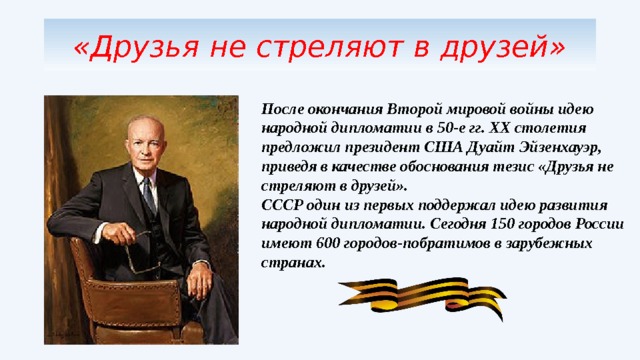 «Друзья не стреляют в друзей» После окончания Второй мировой войны идею народной дипломатии в 50-е гг. ХХ столетия предложил президент США Дуайт Эйзенхауэр, приведя в качестве обоснования тезис «Друзья не стреляют в друзей». СССР один из первых поддержал идею развития народной дипломатии. Сегодня 150 городов России имеют 600 городов-побратимов в зарубежных странах. 