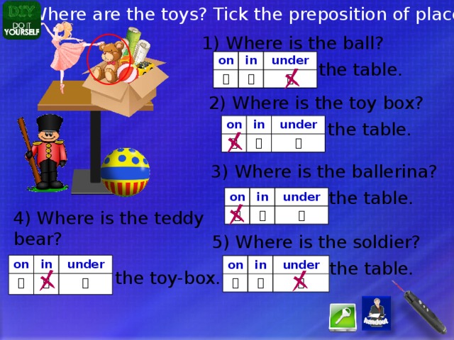 Where are the toys? Tick the preposition of place: 1) Where is the ball? on in  under   the table. 2) Where is the toy box? the table. on in  under   3) Where is the ballerina? the table. on  in  under  4) Where is the teddy bear? 5) Where is the soldier? the table. on  in  under  on  in under   the toy-box. 