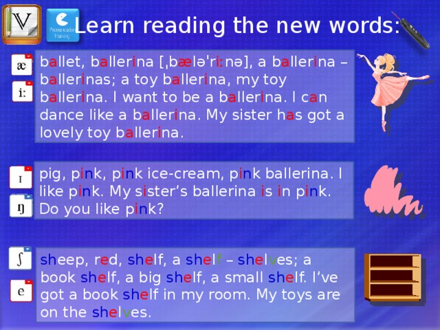 Learn reading the new words: b a llet, b a ller i na [ˌb æ ləˈr iː nə], a b a ller i na – b a ller i nas; a toy b a ller i na, my toy b a ller i na. I want to be a b a ller i na. I c a n dance like a b a ller i na. My sister h a s got a lovely toy b a ller i na. pig, p i n k, p i n k ice-cream, p i n k ballerina. I like p i n k. My s i ster’s ballerina i s i n p i n k. Do you like p i n k? sh eep, r e d, sh e lf, a sh e l f – sh e l v es; a book sh e lf, a big sh e lf, a small sh e lf. I’ve got a book sh e lf in my room. My toys are on the sh e l v es. 