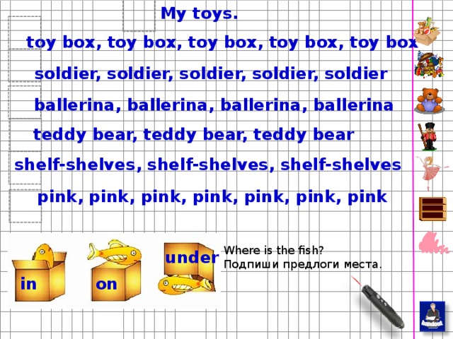 My toys. toy box, toy box, toy box, toy box, toy box soldier, soldier, soldier, soldier, soldier ballerina, ballerina, ballerina, ballerina teddy bear, teddy bear, teddy bear shelf-shelves, shelf-shelves, shelf-shelves pink, pink, pink, pink, pink, pink, pink Дети с двойной охотой пропишут слова, если помимо этого им надо будет приклеить стикеры. При прописывании, пусть проговаривают вслух. Where is the fish? Подпиши предлоги места. under in on  