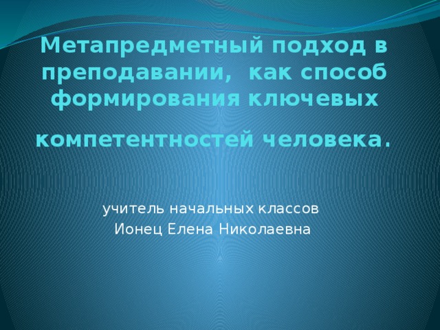 Метапредметный подход в преподавании, как способ формирования ключевых компетентностей человека . учитель начальных классов Ионец Елена Николаевна 