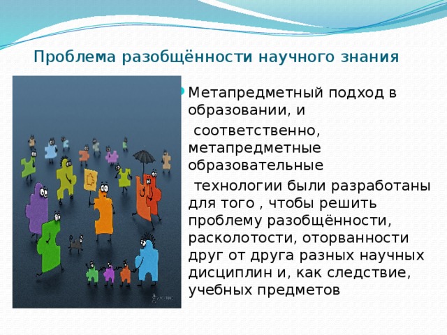 Проблема разобщённости научного знания Метапредметный подход в образовании, и  соответственно, метапредметные образовательные  технологии были разработаны для того , чтобы решить проблему разобщённости, расколотости, оторванности друг от друга разных научных дисциплин и, как следствие, учебных предметов 