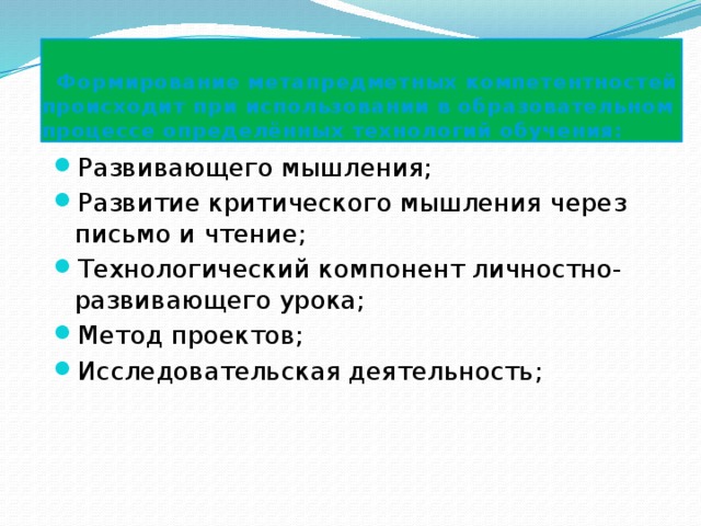  Формирование метапредметных компетентностей происходит при использовании в образовательном процессе определённых технологий обучения: Развивающего мышления; Развитие критического мышления через письмо и чтение; Технологический компонент личностно-развивающего урока; Метод проектов; Исследовательская деятельность; 