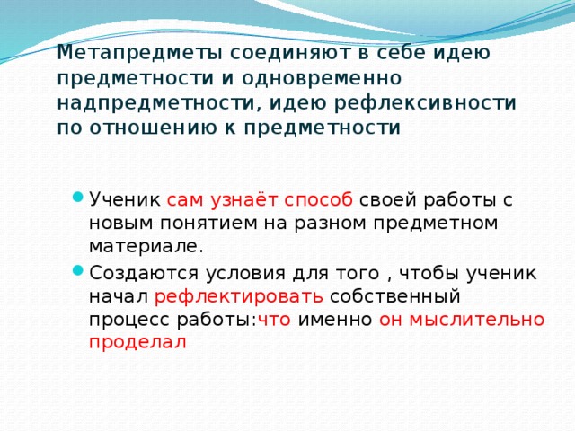 Метапредметы соединяют в себе идею предметности и одновременно надпредметности, идею рефлексивности по отношению к предметности Ученик сам узнаёт способ своей работы с новым понятием на разном предметном материале. Создаются условия для того , чтобы ученик начал рефлектировать собственный процесс работы: что именно он мыслительно проделал 