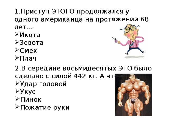 1.Приступ ЭТОГО продолжался у одного американца на протяжении 68 лет... Икота Зевота Смех Плач 2.В середине восьмидесятых ЭТО было сделано с силой 442 кг. А что ? Удар головой Укус Пинок Пожатие руки 