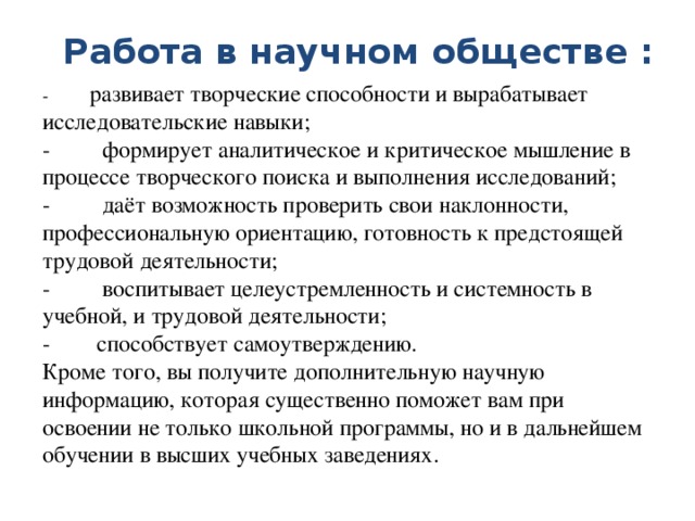 Работа в научном обществе : -          развивает творческие способности и вырабатывает исследовательские навыки;  -         формирует аналитическое и критическое мышление в процессе творческого поиска и выполнения исследований;  -         даёт возможность проверить свои наклонности, профессиональную ориентацию, готовность к предстоящей трудовой деятельности;  -         воспитывает целеустремленность и системность в учебной, и трудовой деятельности;  -        способствует самоутверждению.  Кроме того, вы получите дополнительную научную информацию, которая существенно поможет вам при освоении не только школьной программы, но и в дальнейшем обучении в высших учебных заведениях. 