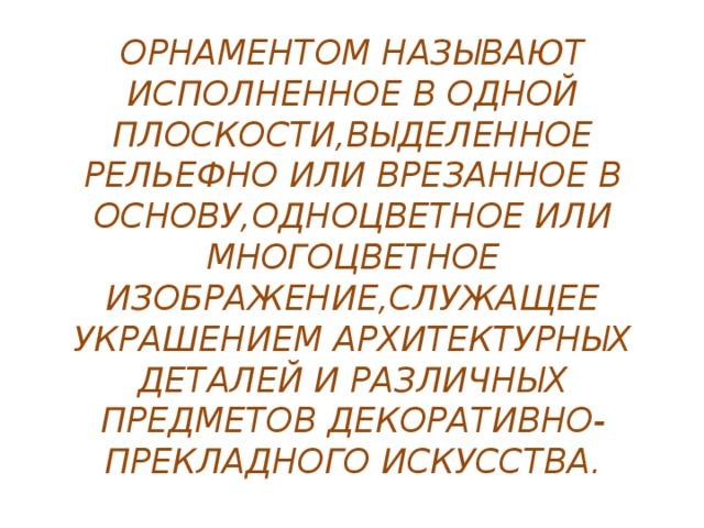 ОРНАМЕНТОМ НАЗЫВАЮТ ИСПОЛНЕННОЕ В ОДНОЙ ПЛОСКОСТИ,ВЫДЕЛЕННОЕ РЕЛЬЕФНО ИЛИ ВРЕЗАННОЕ В ОСНОВУ,ОДНОЦВЕТНОЕ ИЛИ МНОГОЦВЕТНОЕ ИЗОБРАЖЕНИЕ,СЛУЖАЩЕЕ УКРАШЕНИЕМ АРХИТЕКТУРНЫХ ДЕТАЛЕЙ И РАЗЛИЧНЫХ ПРЕДМЕТОВ ДЕКОРАТИВНО-ПРЕКЛАДНОГО ИСКУССТВА. 