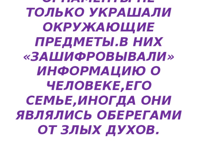 ОРНАМЕНТЫ НЕ ТОЛЬКО УКРАШАЛИ ОКРУЖАЮЩИЕ ПРЕДМЕТЫ.В НИХ «ЗАШИФРОВЫВАЛИ» ИНФОРМАЦИЮ О ЧЕЛОВЕКЕ,ЕГО СЕМЬЕ,ИНОГДА ОНИ ЯВЛЯЛИСЬ ОБЕРЕГАМИ ОТ ЗЛЫХ ДУХОВ. 