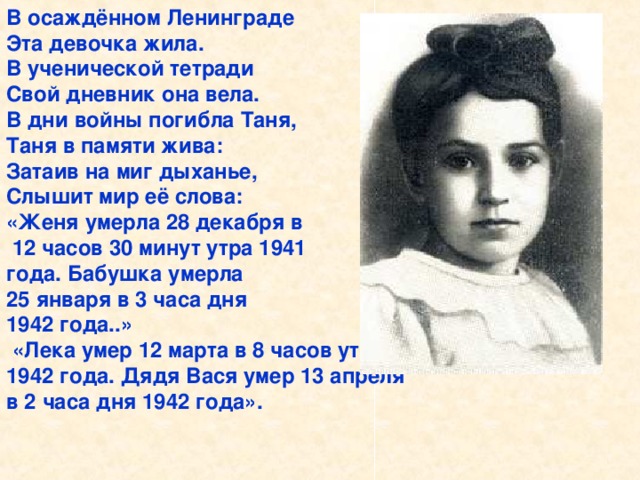 В осаждённом Ленинграде Эта девочка жила. В ученической тетради Свой дневник она вела. В дни войны погибла Таня, Таня в памяти жива: Затаив на миг дыханье, Слышит мир её слова: «Женя умерла 28 декабря в  12 часов 30 минут утра 1941 года. Бабушка умерла 25 января в 3 часа дня 1942 года..»  «Лека умер 12 марта в 8 часов утра 1942 года. Дядя Вася умер 13 апреля в 2 часа дня 1942 года».   В осаждённом Ленинграде Эта девочка жила. В ученической тетради Свой дневник она вела. В дни войны погибла Таня, Таня в памяти жива: Затаив на миг дыханье, Слышит мир её слова: «Женя умерла 28 декабря в 12 часов 30 минут утра 1941 года. Бабушка умерла 25 ян- варя в 3 часа дня 1942 года..».