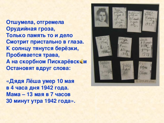 Отшумела, отгремела Орудийная гроза, Только память то и дело Смотрит пристально в глаза. К солнцу тянутся берёзки, Пробивается трава, А на скорбном Пискарёвском Остановят вдруг слова:  «Дядя Лёша умер 10 мая в 4 часа дня 1942 года. Мама – 13 мая в 7 часов 30 минут утра 1942 года». Отшумела, отгремела Орудийная гроза, Только память то и дело Смотрит пристально в глаза. К солнцу тянутся берёзки, Пробивается трава, А на скорбном Пискарёвском Остановят вдруг слова: «Дядя Лёша умер 10 мая в 4 часа дня 1942 года. Мама – 13 мая в 7 часов 30 минут утра 1942 года».