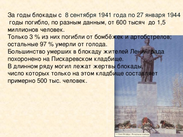 За годы блокады с  8 сентября 1941 года по 27 января 1944  годы погибло, по разным данным, от 600 тысяч до 1,5 миллионов человек. Только 3 % из них погибли от бомбёжек и артобстрелов; остальные 97 % умерли от голода. Большинство умерших в блокаду жителей Ленинграда похоронено на Пискаревском кладбище. В длинном ряду могил лежат жертвы блокады, число которых только на этом кладбище составляет примерно 500 тыс. человек. За годы войны и блокады заводы и фабрики нашего города отремонтировали 2000 танков, 1500 самолётов, изготовили 12000 миномётов, 225000 автоматов, 10 млн. снарядов и мин, множество боевых судов и автомашин.